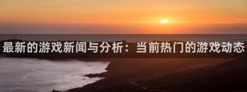 蓝冠娱乐登录网址：最新的游戏新闻与分析：当前热门的游戏动态